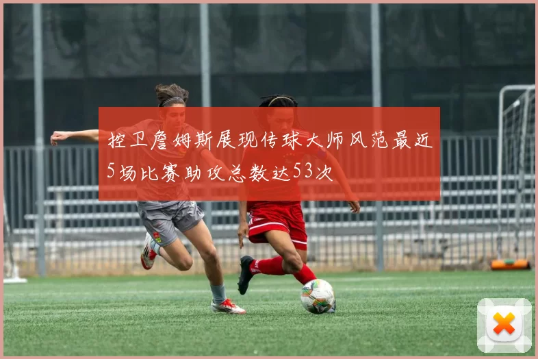 控卫詹姆斯展现传球大师风范最近5场比赛助攻总数达53次