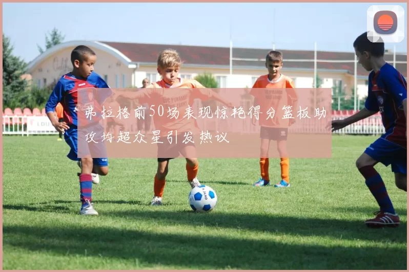 弗拉格前50场表现惊艳得分篮板助攻均超众星引发热议