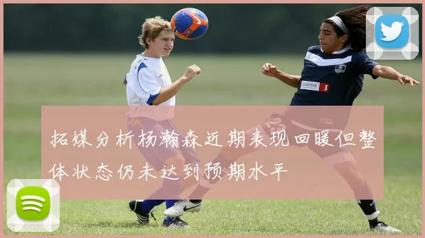 拓媒分析杨瀚森近期表现回暖但整体状态仍未达到预期水平