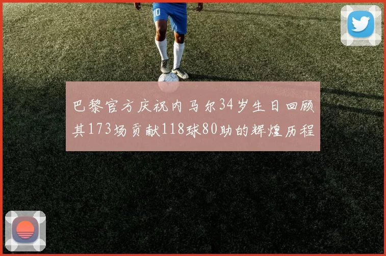 巴黎官方庆祝内马尔34岁生日回顾其173场贡献118球80助的辉煌历程