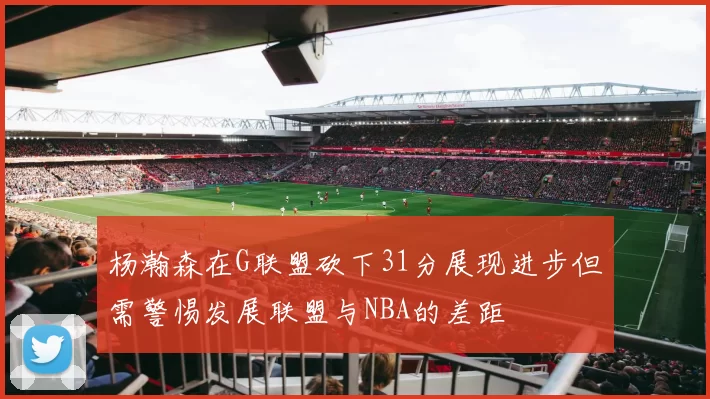 杨瀚森在G联盟砍下31分展现进步但需警惕发展联盟与NBA的差距