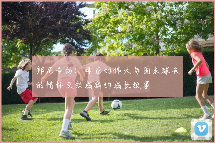 邦尼专访：母亲的伟大与国米球衣的情怀交织成我的成长故事