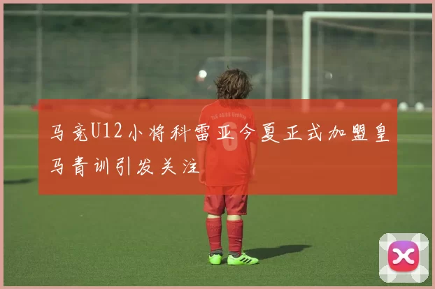 马竞U12小将科雷亚今夏正式加盟皇马青训引发关注