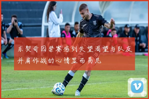 东契奇因禁赛感到失望渴望与队友并肩作战的心情显而易见