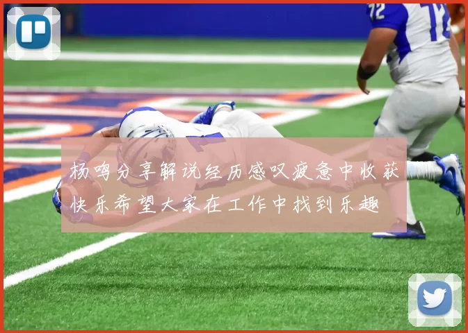 杨鸣分享解说经历感叹疲惫中收获快乐希望大家在工作中找到乐趣