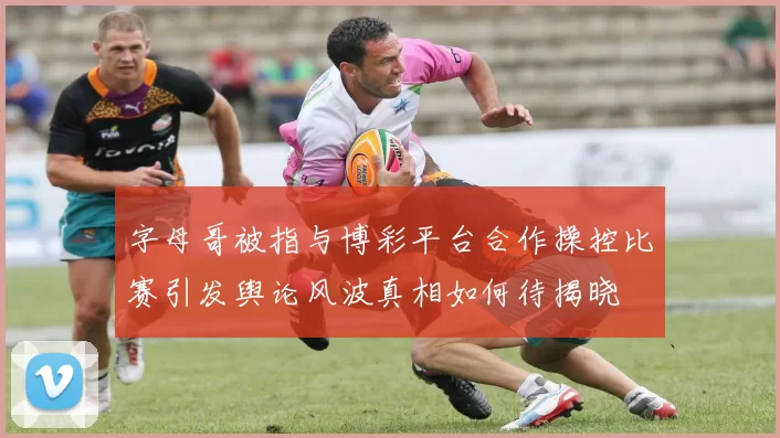 字母哥被指与博彩平台合作操控比赛引发舆论风波真相如何待揭晓