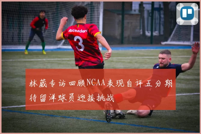 林葳专访回顾NCAA表现自评五分期待留洋球员迎接挑战