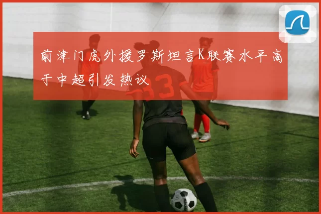 前津门虎外援罗斯坦言K联赛水平高于中超引发热议