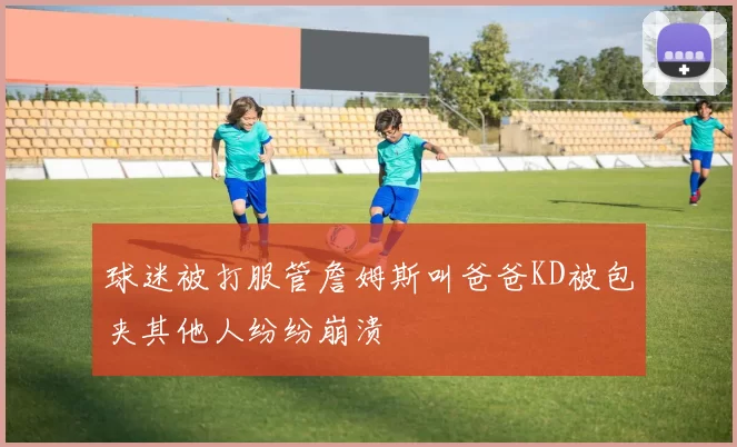 球迷被打服管詹姆斯叫爸爸KD被包夹其他人纷纷崩溃
