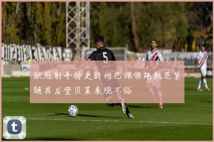 欧冠射手榜更新姆巴佩领跑凯恩紧随其后登贝莱表现不俗