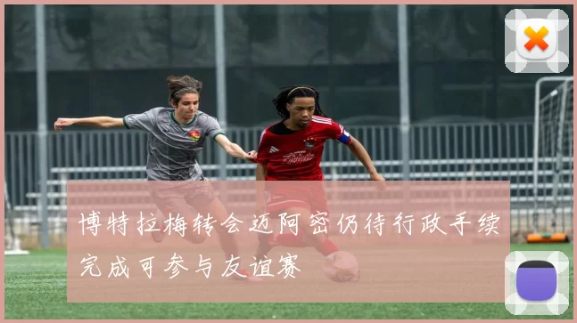 博特拉梅转会迈阿密仍待行政手续完成可参与友谊赛