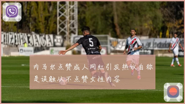 内马尔点赞成人网红引发热议自称是误触从不点赞女性内容