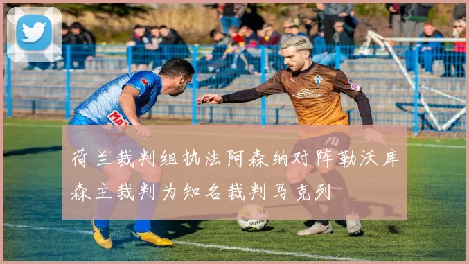 荷兰裁判组执法阿森纳对阵勒沃库森主裁判为知名裁判马克列
