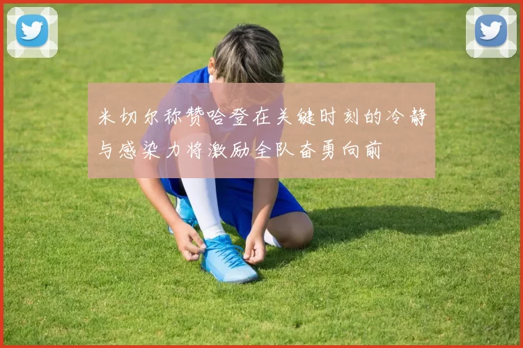 米切尔称赞哈登在关键时刻的冷静与感染力将激励全队奋勇向前