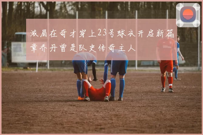 浓眉在奇才穿上23号球衣开启新篇章乔丹曾是队史传奇主人