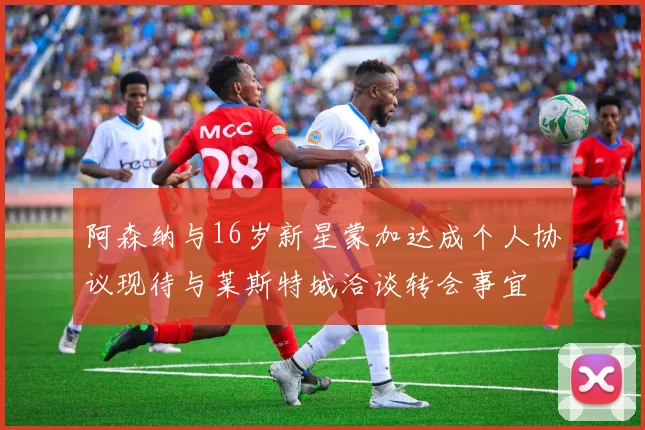 阿森纳与16岁新星蒙加达成个人协议现待与莱斯特城洽谈转会事宜